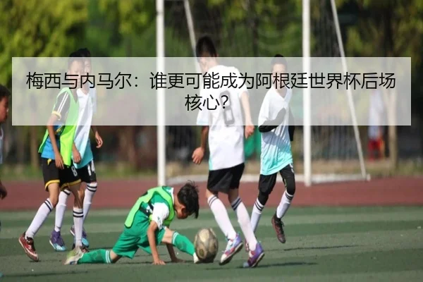 梅西与内马尔：谁更可能成为阿根廷世界杯后场核心？